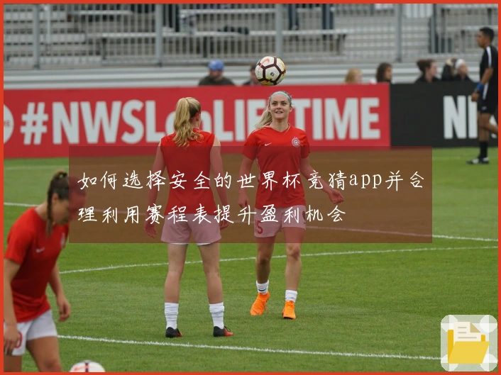 如何选择安全的世界杯竞猜app并合理利用赛程表提升盈利机会
